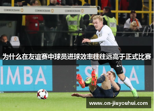 为什么在友谊赛中球员进球效率往往远高于正式比赛 为什么在友谊赛中球员进球效率往往远高于正式比赛