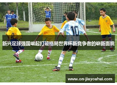 新兴足球强国崛起打破格局世界杯新竞争者的崭新面貌 新兴足球强国崛起打破格局世界杯新竞争者的崭新面貌