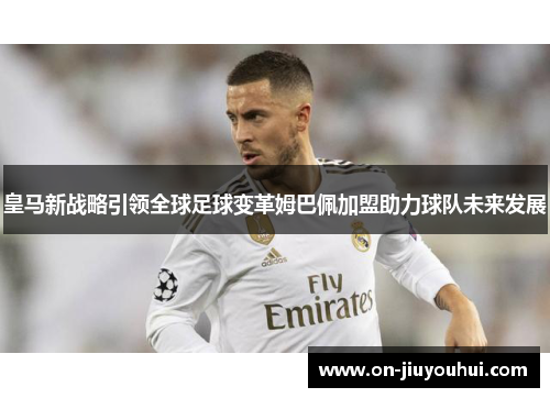 皇马新战略引领全球足球变革姆巴佩加盟助力球队未来发展 皇马新战略引领全球足球变革姆巴佩加盟助力球队未来发展