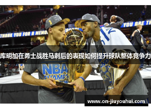 库明加在勇士战胜马刺后的表现如何提升球队整体竞争力 库明加在勇士战胜马刺后的表现如何提升球队整体竞争力