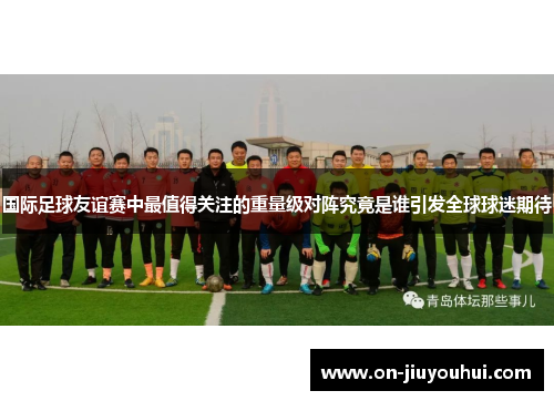 国际足球友谊赛中最值得关注的重量级对阵究竟是谁引发全球球迷期待