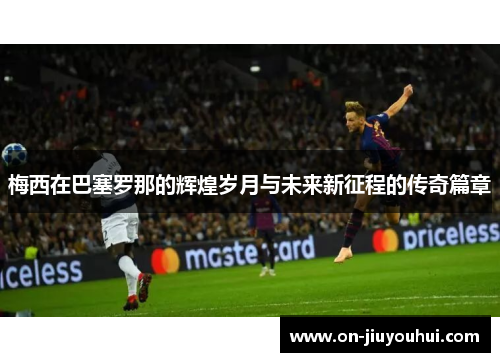 梅西在巴塞罗那的辉煌岁月与未来新征程的传奇篇章 梅西在巴塞罗那的辉煌岁月与未来新征程的传奇篇章
