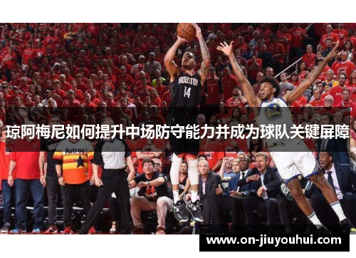 琼阿梅尼如何提升中场防守能力并成为球队关键屏障