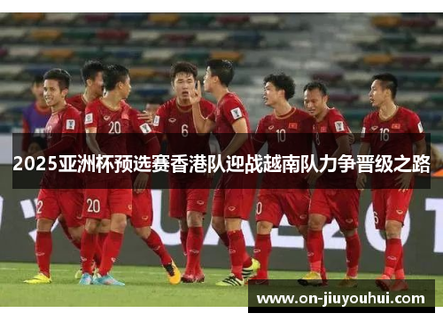 2025亚洲杯预选赛香港队迎战越南队力争晋级之路 2025亚洲杯预选赛香港队迎战越南队力争晋级之路