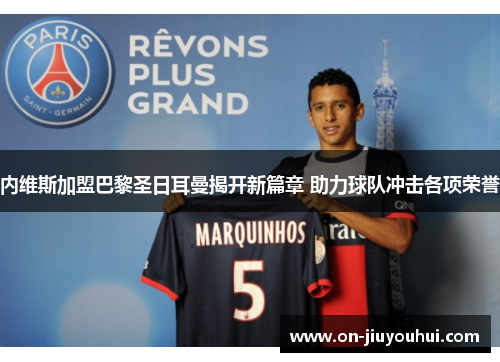 内维斯加盟巴黎圣日耳曼揭开新篇章 助力球队冲击各项荣誉