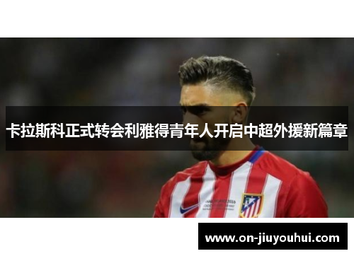 卡拉斯科正式转会利雅得青年人开启中超外援新篇章