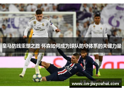 皇马防线重塑之路 怀森如何成为球队防守体系的关键力量 皇马防线重塑之路 怀森如何成为球队防守体系的关键力量