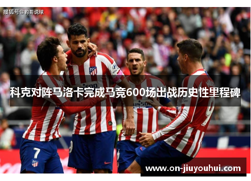 科克对阵马洛卡完成马竞600场出战历史性里程碑