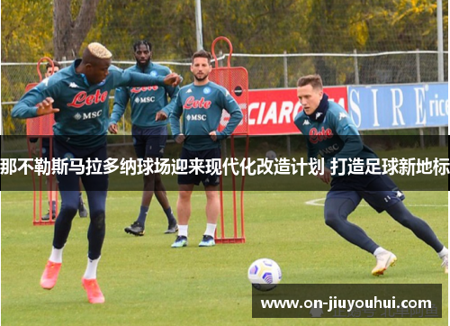 那不勒斯马拉多纳球场迎来现代化改造计划 打造足球新地标 那不勒斯马拉多纳球场迎来现代化改造计划 打造足球新地标