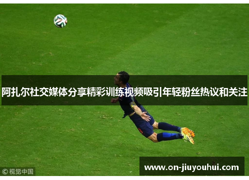 阿扎尔社交媒体分享精彩训练视频吸引年轻粉丝热议和关注