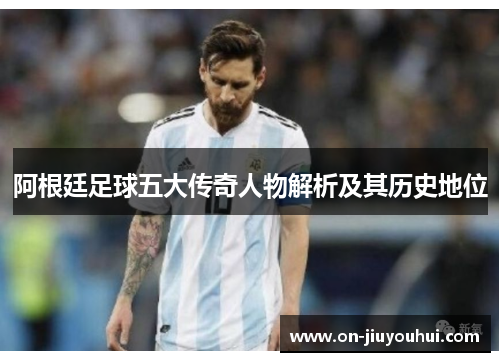 阿根廷足球五大传奇人物解析及其历史地位 阿根廷足球五大传奇人物解析及其历史地位