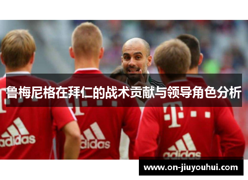 鲁梅尼格在拜仁的战术贡献与领导角色分析 鲁梅尼格在拜仁的战术贡献与领导角色分析