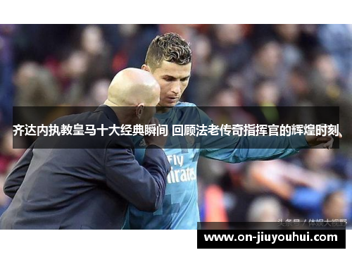 齐达内执教皇马十大经典瞬间 回顾法老传奇指挥官的辉煌时刻
