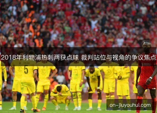 2018年利物浦热刺两获点球 裁判站位与视角的争议焦点 2018年利物浦热刺两获点球 裁判站位与视角的争议焦点